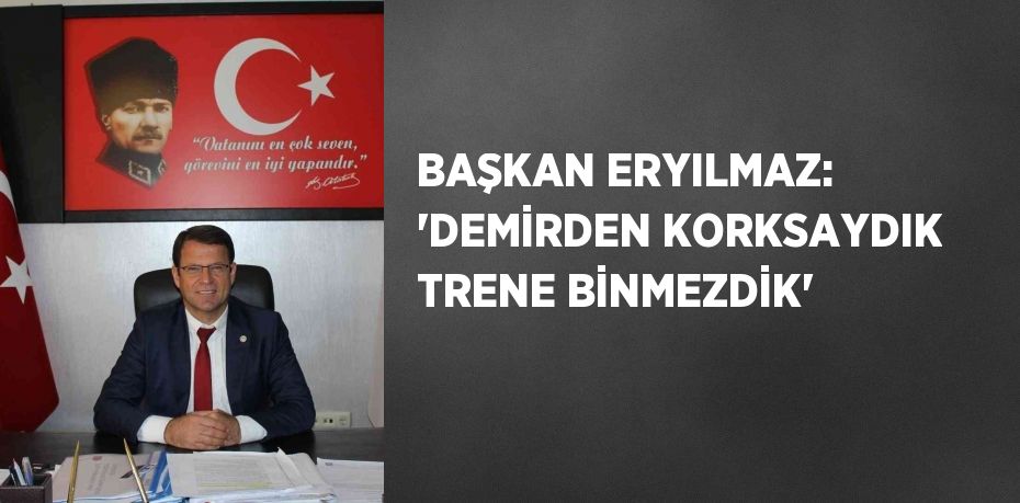 BAŞKAN ERYILMAZ: 'DEMİRDEN KORKSAYDIK TRENE BİNMEZDİK'