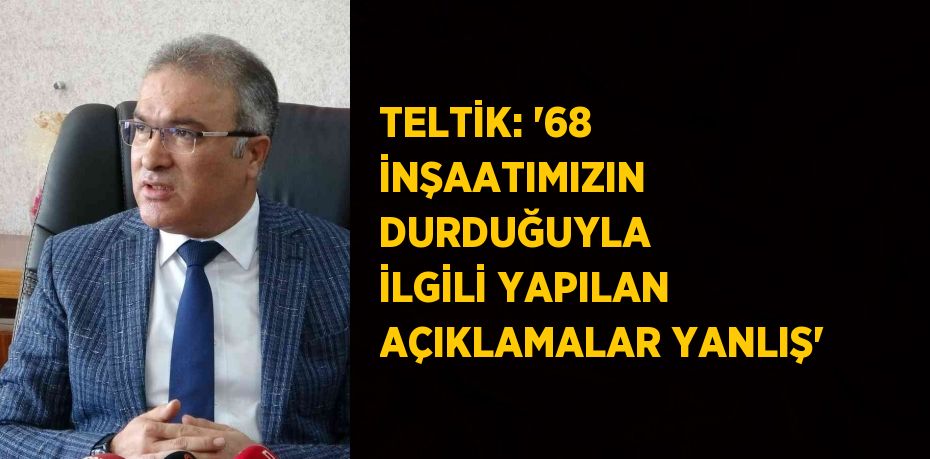 TELTİK: '68 İNŞAATIMIZIN DURDUĞUYLA İLGİLİ YAPILAN AÇIKLAMALAR YANLIŞ'