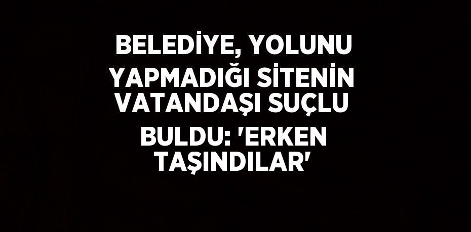 BELEDİYE, YOLUNU YAPMADIĞI SİTENİN VATANDAŞI SUÇLU BULDU: 'ERKEN TAŞINDILAR'