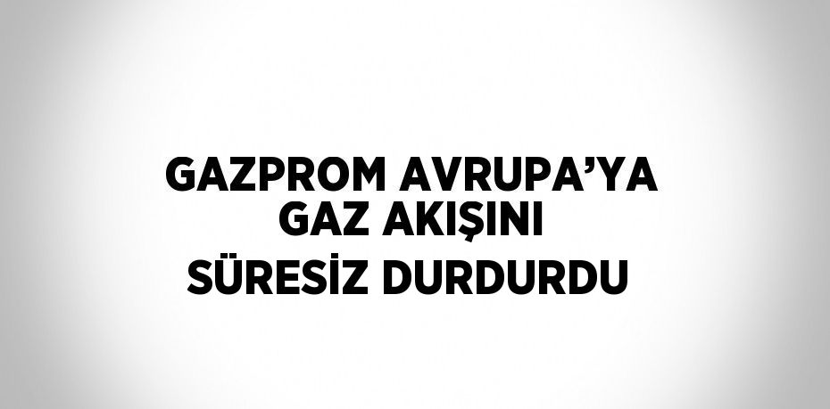 GAZPROM AVRUPA’YA GAZ AKIŞINI SÜRESİZ DURDURDU