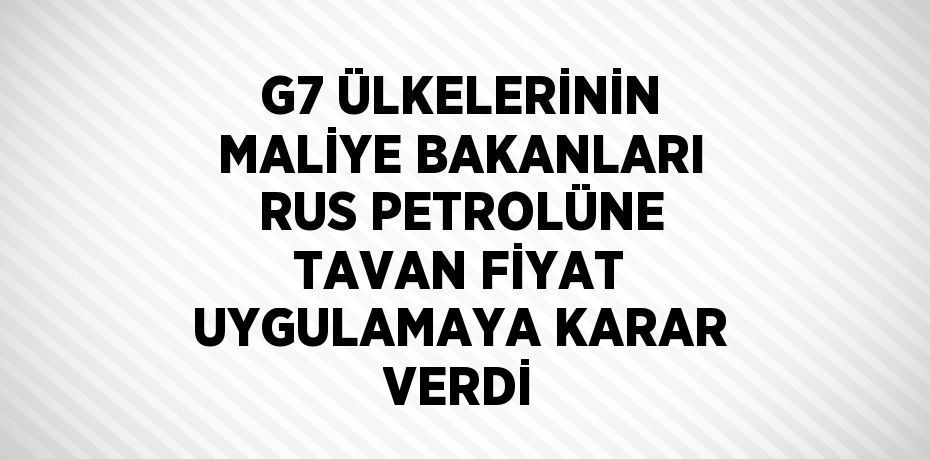 G7 ÜLKELERİNİN MALİYE BAKANLARI RUS PETROLÜNE TAVAN FİYAT UYGULAMAYA KARAR VERDİ