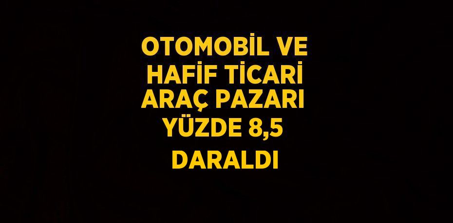 OTOMOBİL VE HAFİF TİCARİ ARAÇ PAZARI YÜZDE 8,5 DARALDI