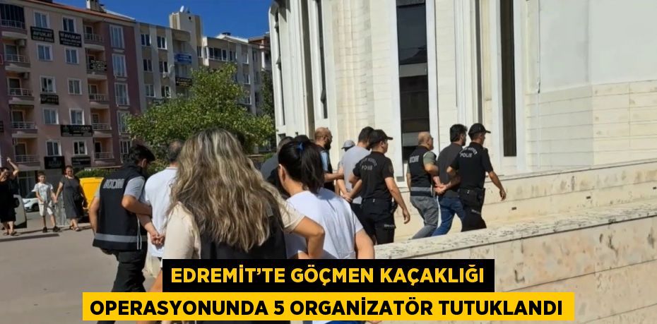 EDREMİT’TE GÖÇMEN KAÇAKLIĞI OPERASYONUNDA 5 ORGANİZATÖR TUTUKLANDI