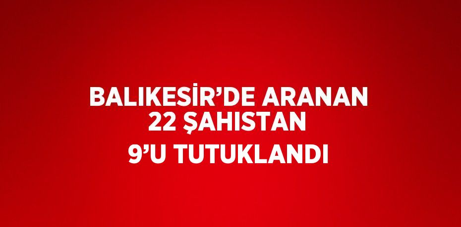 BALIKESİR’DE ARANAN 22 ŞAHISTAN 9’U TUTUKLANDI