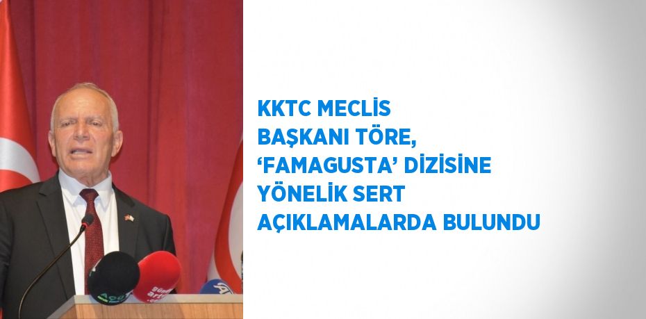 KKTC MECLİS BAŞKANI TÖRE, ‘FAMAGUSTA’ DİZİSİNE YÖNELİK SERT AÇIKLAMALARDA BULUNDU