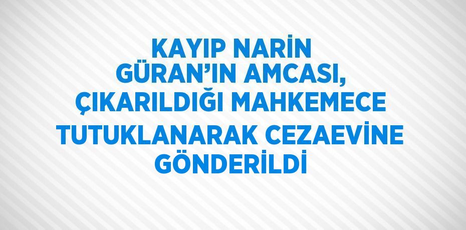 KAYIP NARİN GÜRAN’IN AMCASI, ÇIKARILDIĞI MAHKEMECE TUTUKLANARAK CEZAEVİNE GÖNDERİLDİ