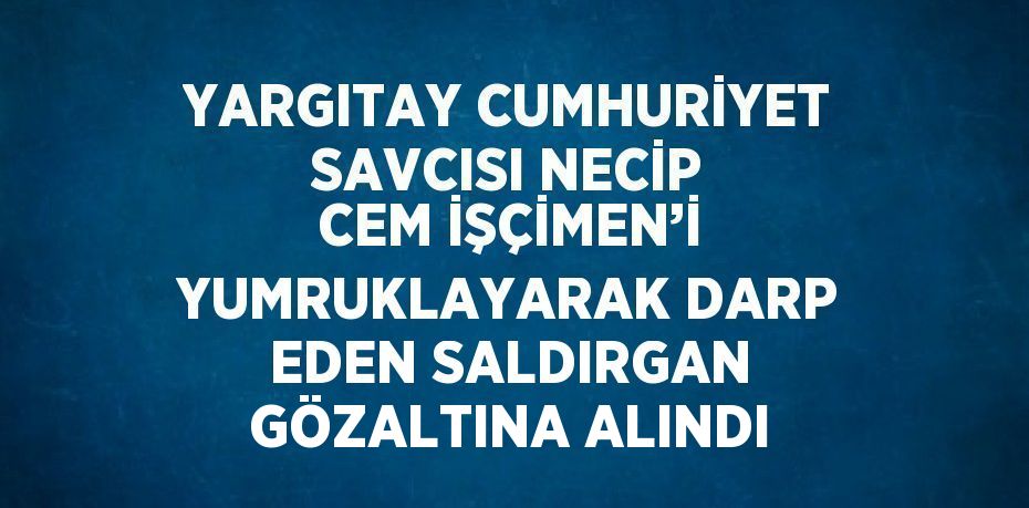 YARGITAY CUMHURİYET SAVCISI NECİP CEM İŞÇİMEN’İ YUMRUKLAYARAK DARP EDEN SALDIRGAN GÖZALTINA ALINDI