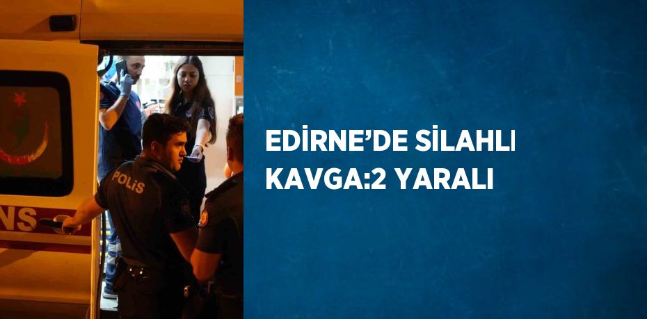 EDİRNE’DE SİLAHLI KAVGA:2 YARALI