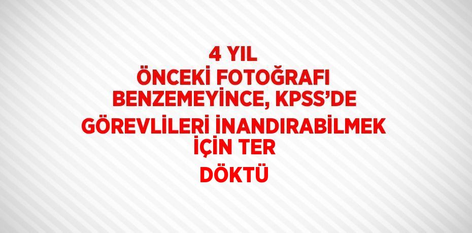 4 YIL ÖNCEKİ FOTOĞRAFI BENZEMEYİNCE, KPSS’DE GÖREVLİLERİ İNANDIRABİLMEK İÇİN TER DÖKTÜ