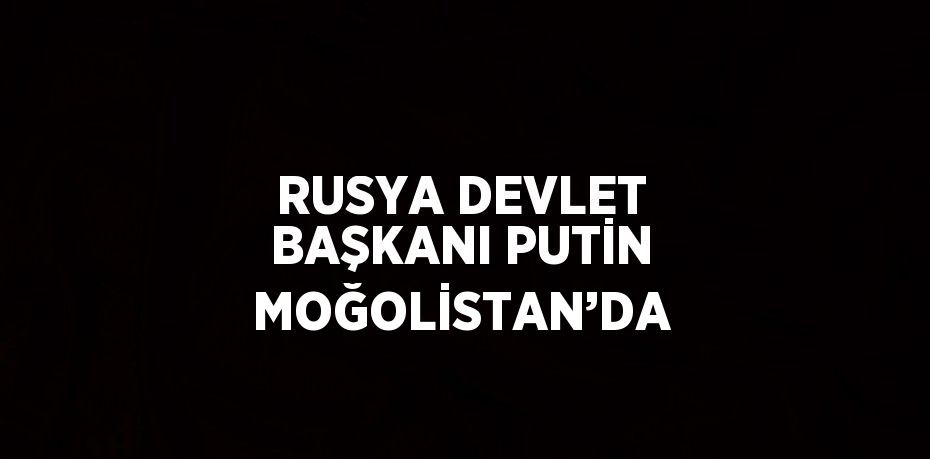 RUSYA DEVLET BAŞKANI PUTİN MOĞOLİSTAN’DA