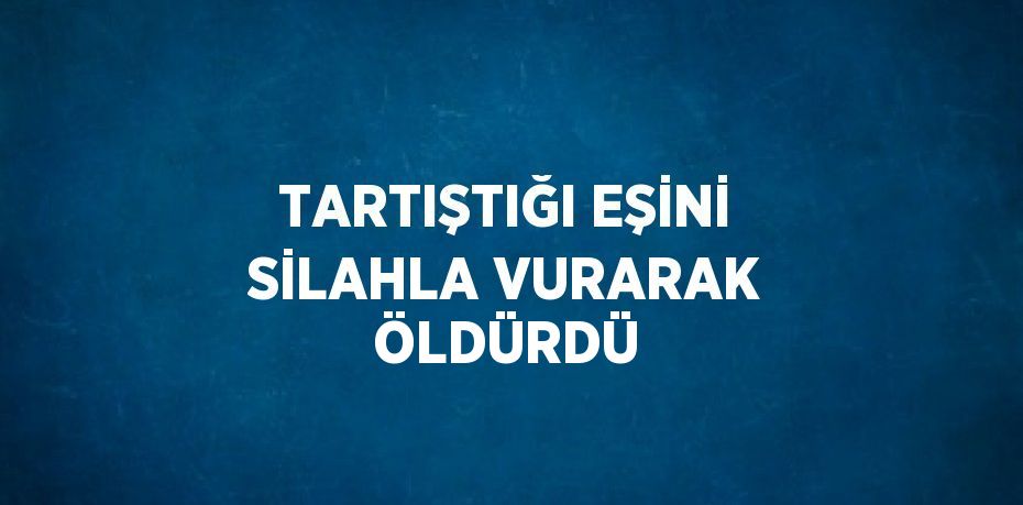 TARTIŞTIĞI EŞİNİ SİLAHLA VURARAK ÖLDÜRDÜ