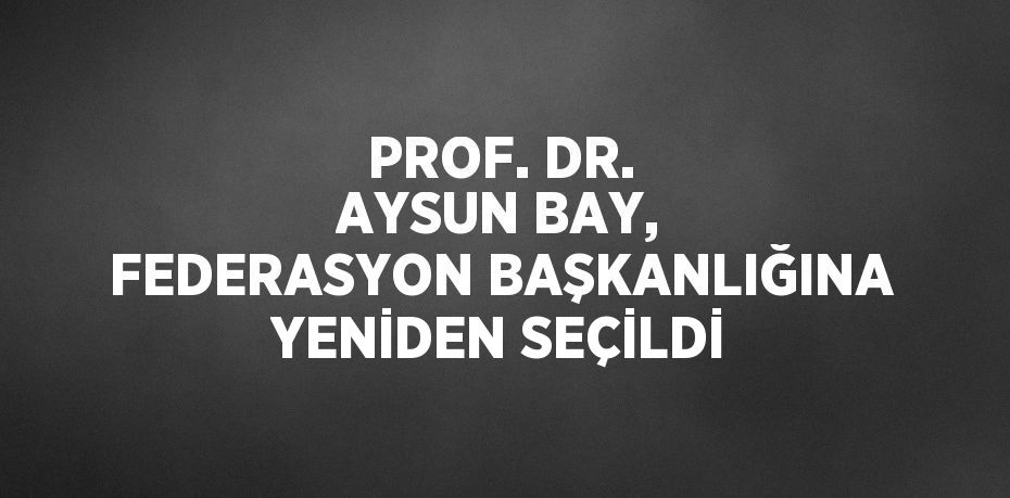 PROF. DR. AYSUN BAY, FEDERASYON BAŞKANLIĞINA YENİDEN SEÇİLDİ