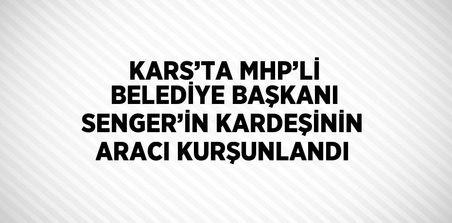 KARS’TA MHP’Lİ BELEDİYE BAŞKANI SENGER’İN KARDEŞİNİN ARACI KURŞUNLANDI