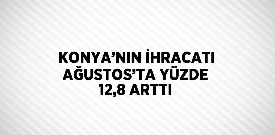 KONYA’NIN İHRACATI AĞUSTOS’TA YÜZDE 12,8 ARTTI