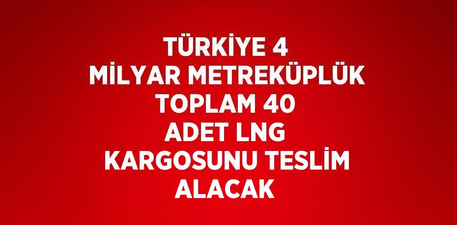 TÜRKİYE 4 MİLYAR METREKÜPLÜK TOPLAM 40 ADET LNG KARGOSUNU TESLİM ALACAK