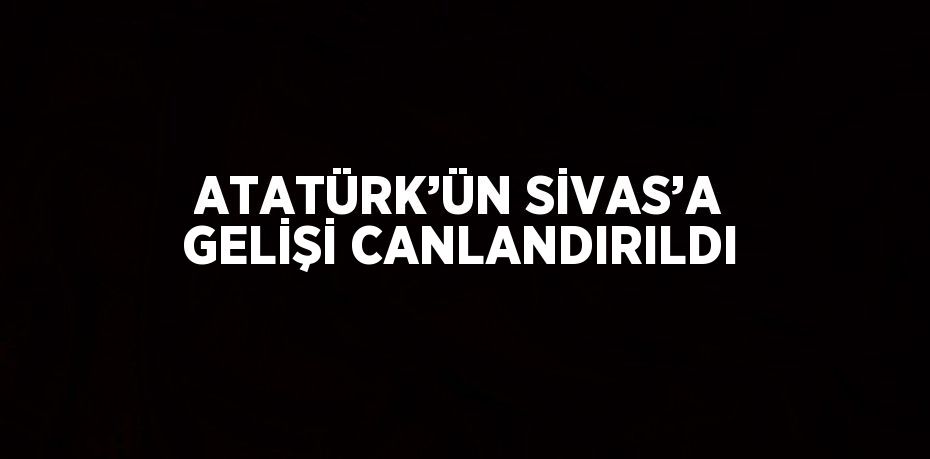 ATATÜRK’ÜN SİVAS’A GELİŞİ CANLANDIRILDI