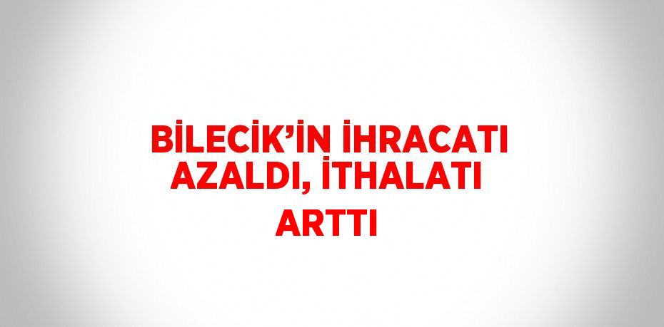 BİLECİK’İN İHRACATI AZALDI, İTHALATI ARTTI