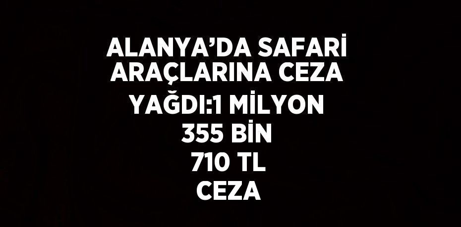 ALANYA’DA SAFARİ ARAÇLARINA CEZA YAĞDI:1 MİLYON 355 BİN 710 TL CEZA