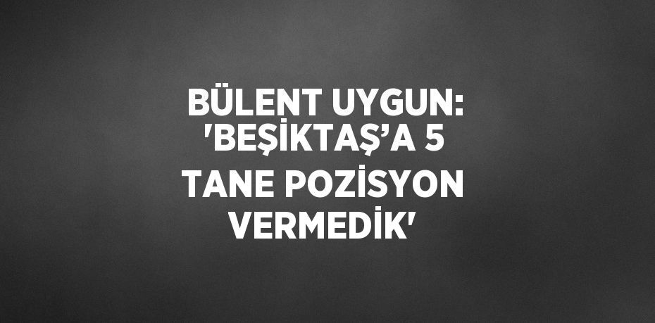 BÜLENT UYGUN: 'BEŞİKTAŞ’A 5 TANE POZİSYON VERMEDİK'