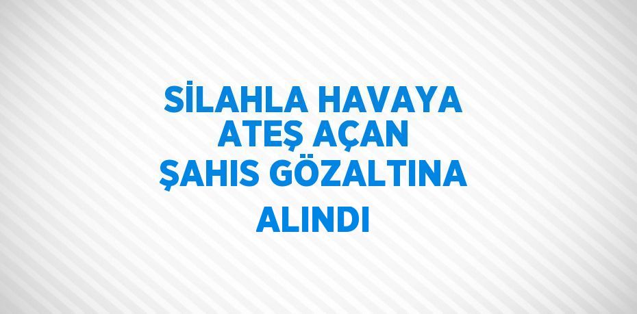 SİLAHLA HAVAYA ATEŞ AÇAN ŞAHIS GÖZALTINA ALINDI