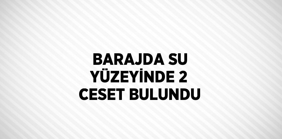 BARAJDA SU YÜZEYİNDE 2 CESET BULUNDU