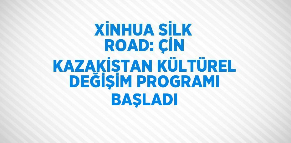 XİNHUA SİLK ROAD: ÇİN KAZAKİSTAN KÜLTÜREL DEĞİŞİM PROGRAMI BAŞLADI