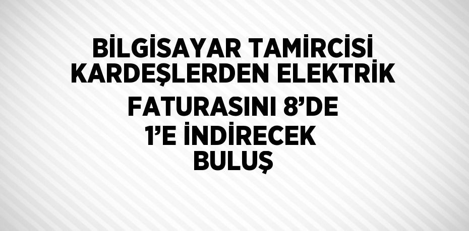 BİLGİSAYAR TAMİRCİSİ KARDEŞLERDEN ELEKTRİK FATURASINI 8’DE 1’E İNDİRECEK BULUŞ