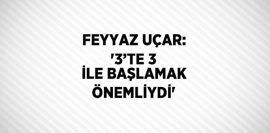 FEYYAZ UÇAR: '3’TE 3 İLE BAŞLAMAK ÖNEMLİYDİ'