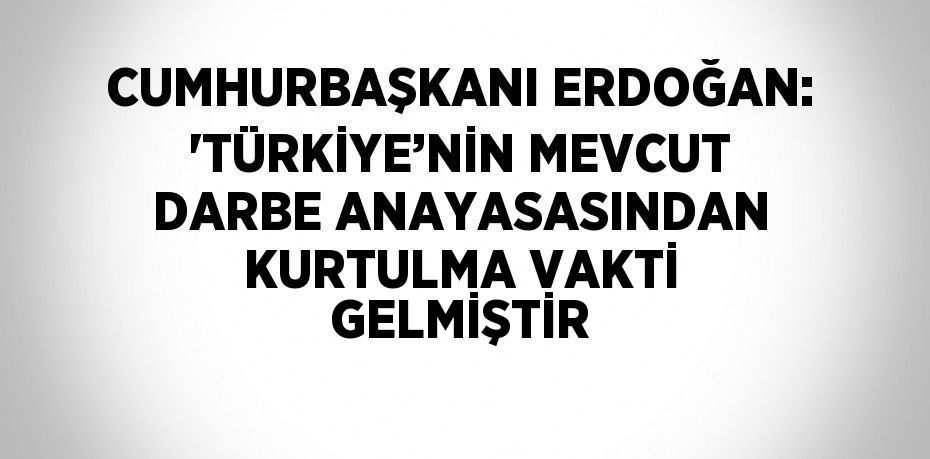 CUMHURBAŞKANI ERDOĞAN: 'TÜRKİYE’NİN MEVCUT DARBE ANAYASASINDAN KURTULMA VAKTİ GELMİŞTİR