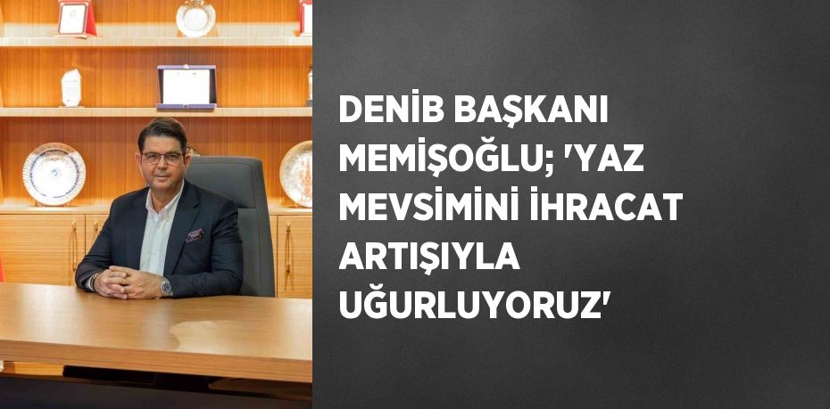 DENİB BAŞKANI MEMİŞOĞLU; 'YAZ MEVSİMİNİ İHRACAT ARTIŞIYLA UĞURLUYORUZ'