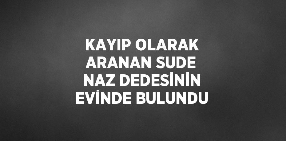 KAYIP OLARAK ARANAN SUDE NAZ DEDESİNİN EVİNDE BULUNDU