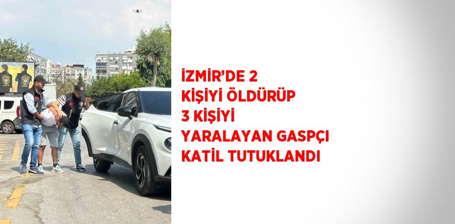 İZMİR’DE 2 KİŞİYİ ÖLDÜRÜP 3 KİŞİYİ YARALAYAN GASPÇI KATİL TUTUKLANDI