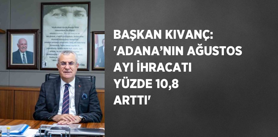 BAŞKAN KIVANÇ: 'ADANA’NIN AĞUSTOS AYI İHRACATI YÜZDE 10,8 ARTTI'