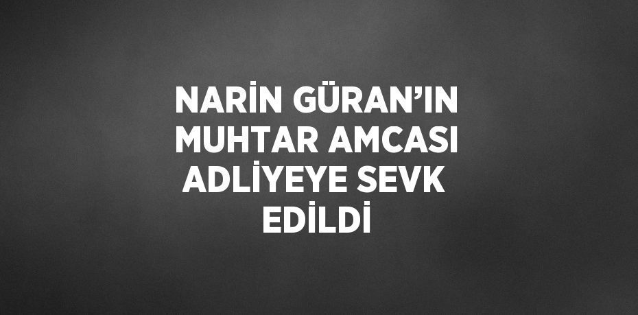 NARİN GÜRAN’IN MUHTAR AMCASI ADLİYEYE SEVK EDİLDİ