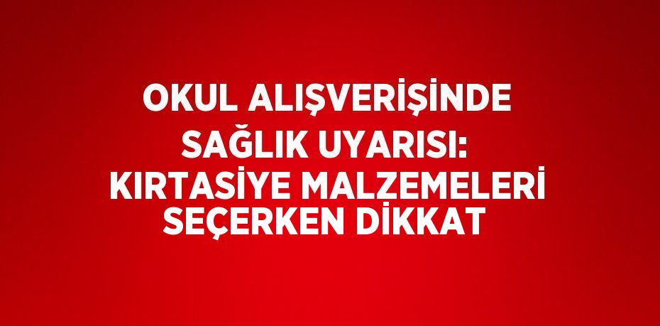 OKUL ALIŞVERİŞİNDE SAĞLIK UYARISI: KIRTASİYE MALZEMELERİ SEÇERKEN DİKKAT