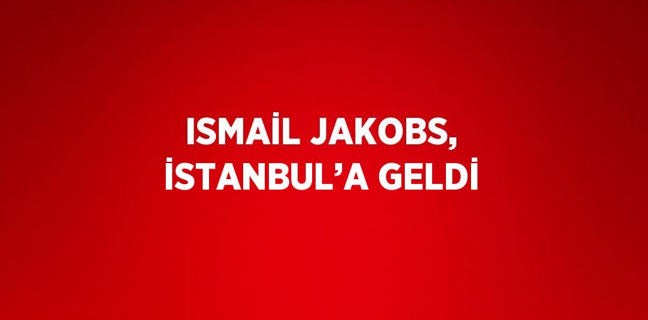 ISMAİL JAKOBS, İSTANBUL’A GELDİ