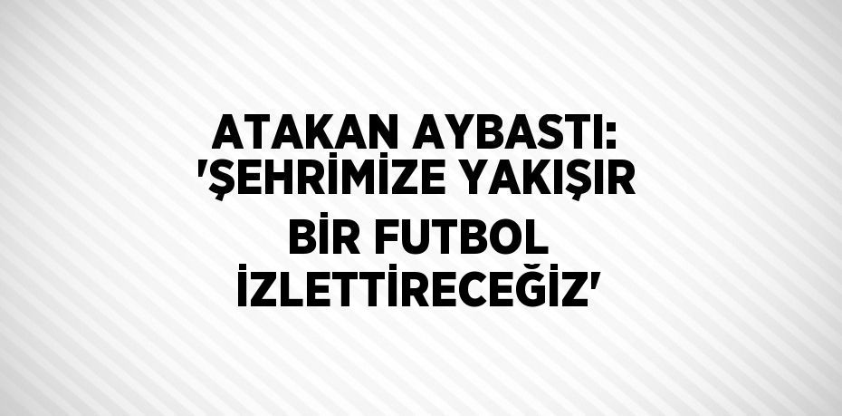 ATAKAN AYBASTI: 'ŞEHRİMİZE YAKIŞIR BİR FUTBOL İZLETTİRECEĞİZ'