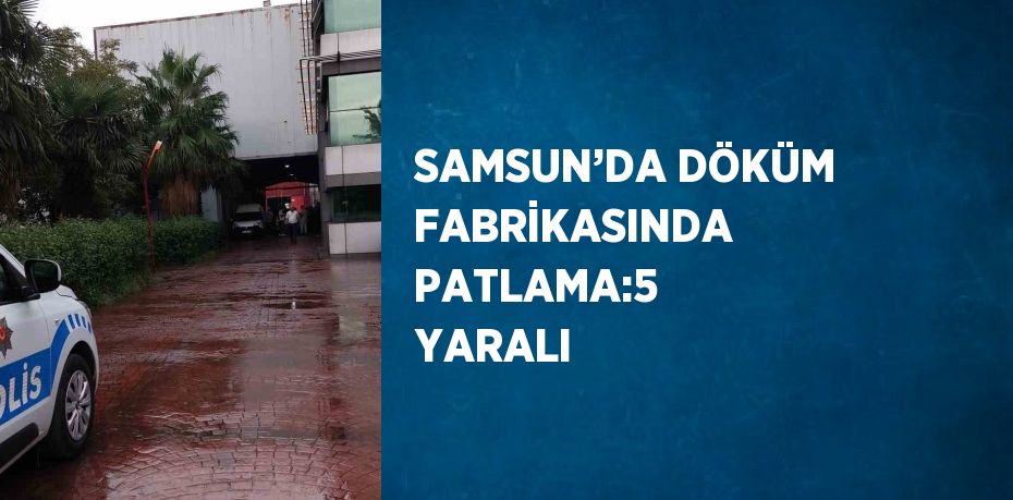 SAMSUN’DA DÖKÜM FABRİKASINDA PATLAMA:5 YARALI