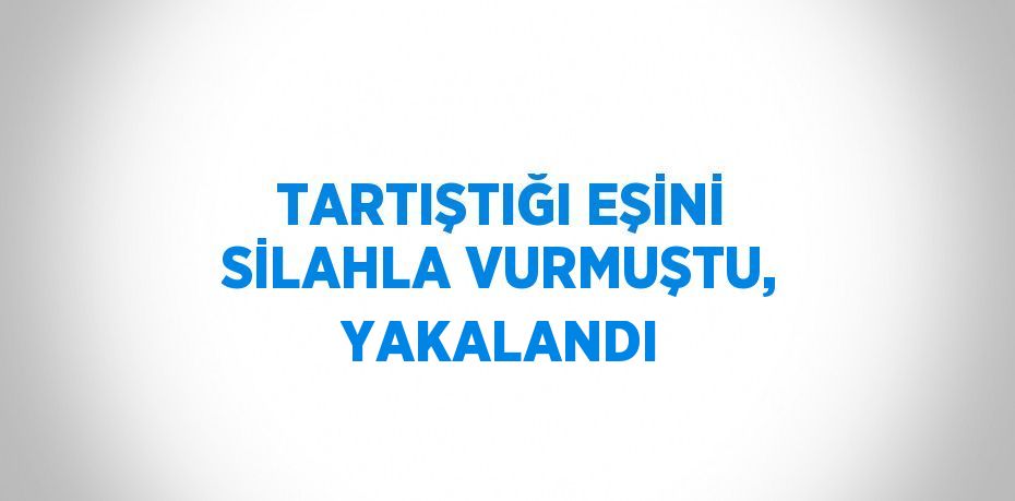 TARTIŞTIĞI EŞİNİ SİLAHLA VURMUŞTU, YAKALANDI