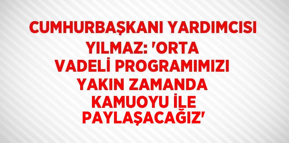 CUMHURBAŞKANI YARDIMCISI YILMAZ: 'ORTA VADELİ PROGRAMIMIZI YAKIN ZAMANDA KAMUOYU İLE PAYLAŞACAĞIZ'