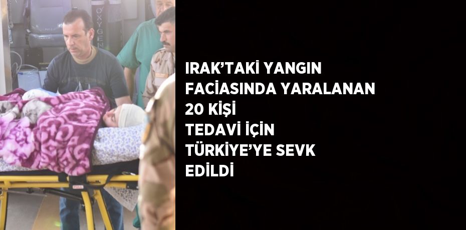 IRAK’TAKİ YANGIN FACİASINDA YARALANAN 20 KİŞİ TEDAVİ İÇİN TÜRKİYE’YE SEVK EDİLDİ