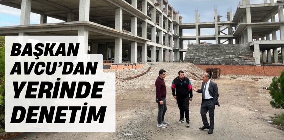 BAŞKAN AVCU’DAN YERİNDE DENETİM