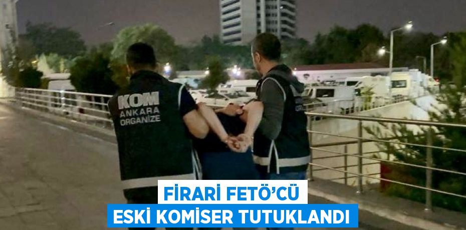 FİRARİ FETÖ’CÜ ESKİ KOMİSER TUTUKLANDI