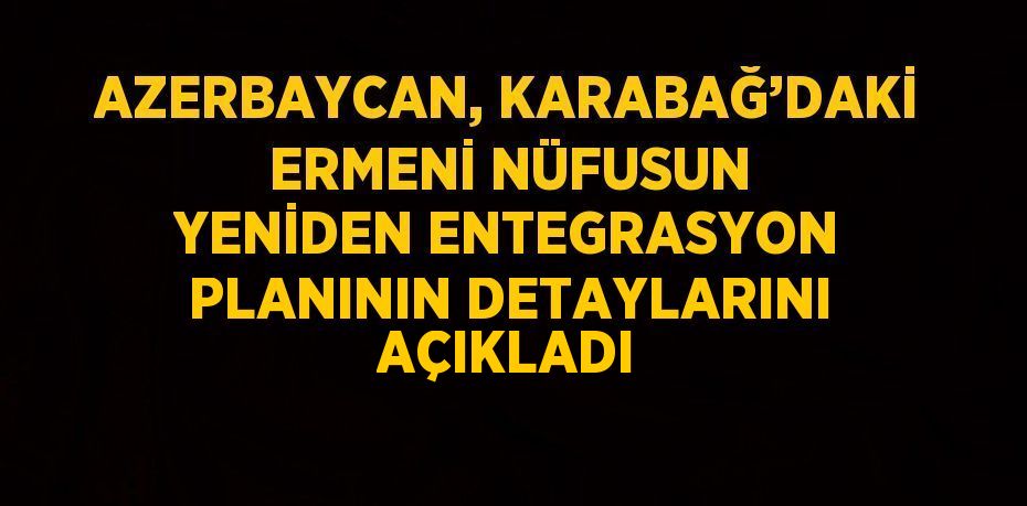 AZERBAYCAN, KARABAĞ’DAKİ ERMENİ NÜFUSUN YENİDEN ENTEGRASYON PLANININ DETAYLARINI AÇIKLADI