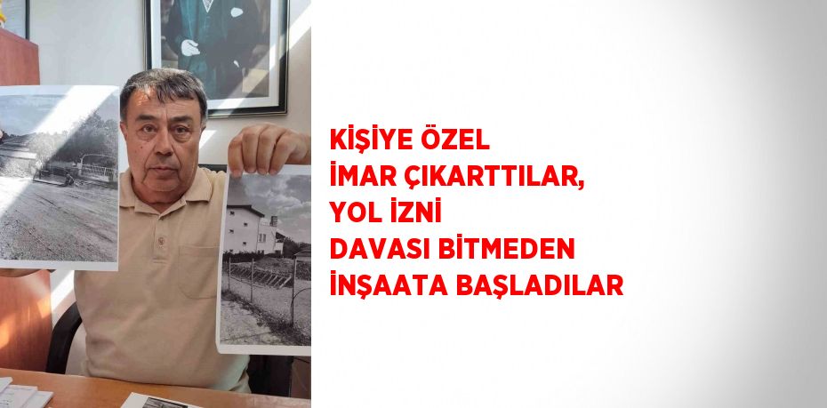 KİŞİYE ÖZEL İMAR ÇIKARTTILAR, YOL İZNİ DAVASI BİTMEDEN İNŞAATA BAŞLADILAR