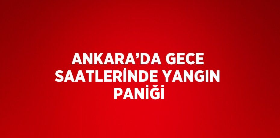 ANKARA’DA GECE SAATLERİNDE YANGIN PANİĞİ