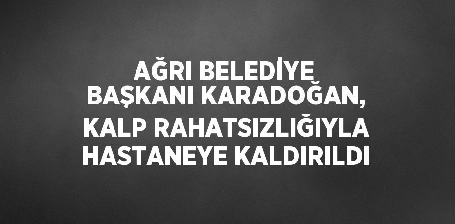 AĞRI BELEDİYE BAŞKANI KARADOĞAN, KALP RAHATSIZLIĞIYLA HASTANEYE KALDIRILDI