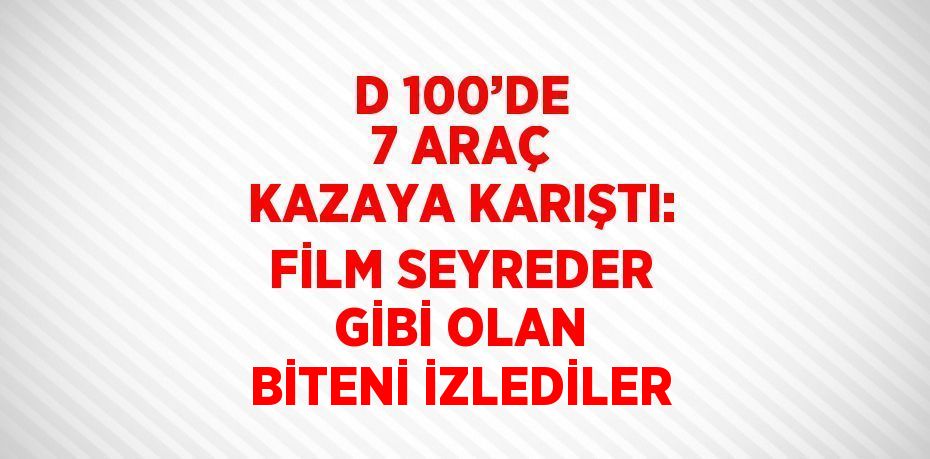 D 100’DE 7 ARAÇ KAZAYA KARIŞTI: FİLM SEYREDER GİBİ OLAN BİTENİ İZLEDİLER