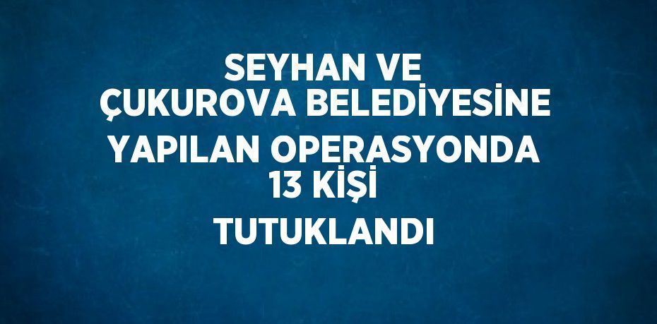 SEYHAN VE ÇUKUROVA BELEDİYESİNE YAPILAN OPERASYONDA 13 KİŞİ TUTUKLANDI