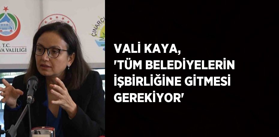 VALİ KAYA, 'TÜM BELEDİYELERİN İŞBİRLİĞİNE GİTMESİ GEREKİYOR'